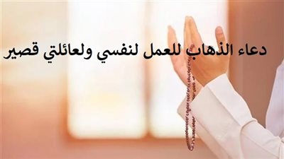 دعاء الذهاب للعمل لنفسي ولعائلتي قصير.. اللهم وفقني وارزقني عملا صالحا