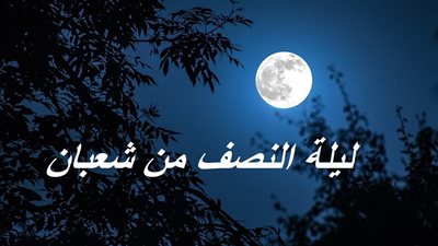 ليلة النصف من شعبان 2023.. الدعاء والموعد وأفضل الأعمال المستحبة 