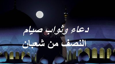 دعاء وثواب صيام النصف من شعبان 2023 وفضله.. أدعية للمتوفي والمريض وزيادة الرزق